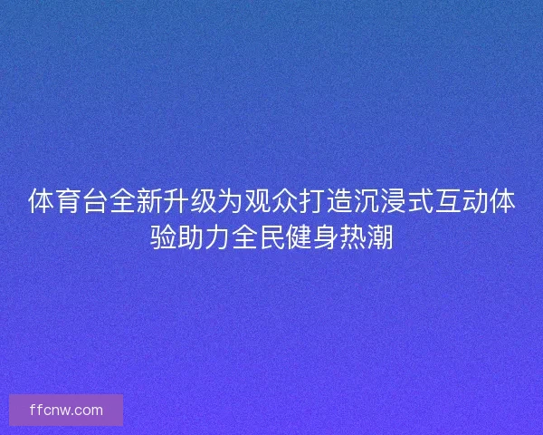 体育台全新升级为观众打造沉浸式互动体验助力全民健身热潮