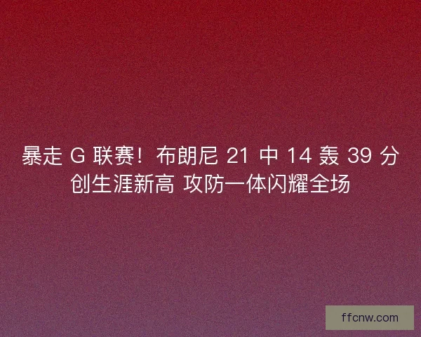 暴走 G 联赛！布朗尼 21 中 14 轰 39 分创生涯新高 攻防一体闪耀全场