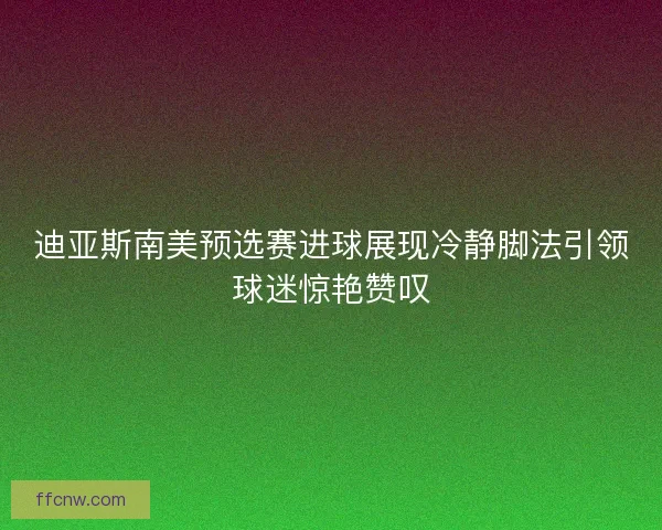 迪亚斯南美预选赛进球展现冷静脚法引领球迷惊艳赞叹 迪亚斯南美预选赛进球展现冷静脚法引领球迷惊艳赞叹