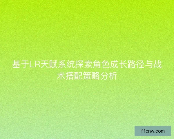 基于LR天赋系统探索角色成长路径与战术搭配策略分析