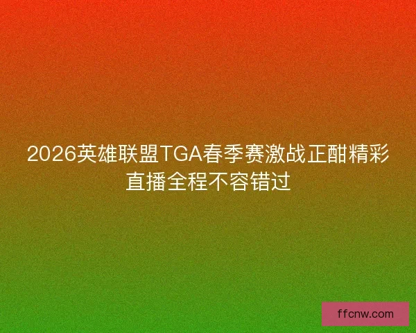 2026英雄联盟TGA春季赛激战正酣精彩直播全程不容错过