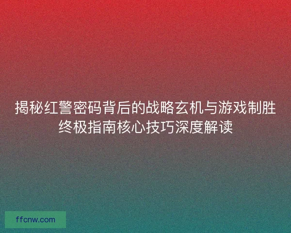 揭秘红警密码背后的战略玄机与游戏制胜终极指南核心技巧深度解读