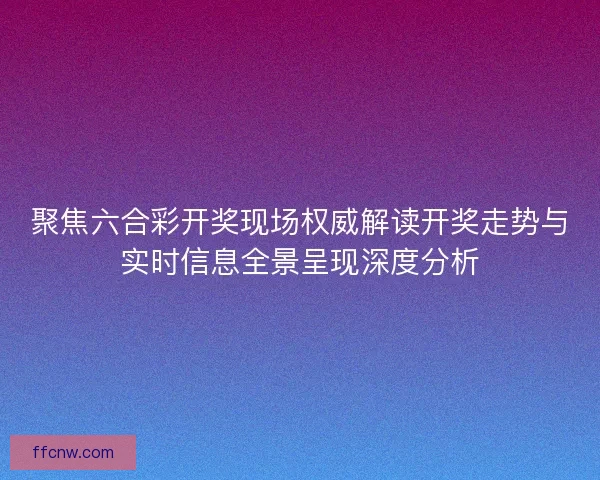 聚焦六合彩开奖现场权威解读开奖走势与实时信息全景呈现深度分析 聚焦六合彩开奖现场权威解读开奖走势与实时信息全景呈现深度分析