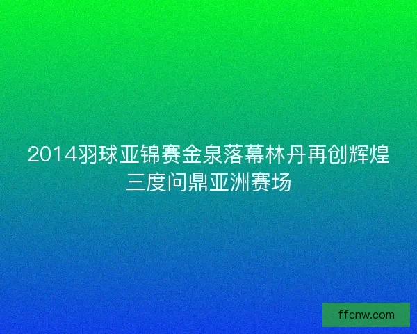 2014羽球亚锦赛金泉落幕林丹再创辉煌三度问鼎亚洲赛场