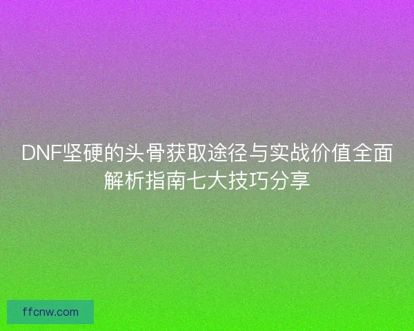 DNF坚硬的头骨获取途径与实战价值全面解析指南七大技巧分享