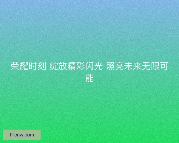 荣耀时刻 绽放精彩闪光 照亮未来无限可能 荣耀时刻 绽放精彩闪光 照亮未来无限可能