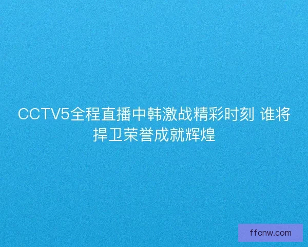 CCTV5全程直播中韩激战精彩时刻 谁将捍卫荣誉成就辉煌 CCTV5全程直播中韩激战精彩时刻 谁将捍卫荣誉成就辉煌