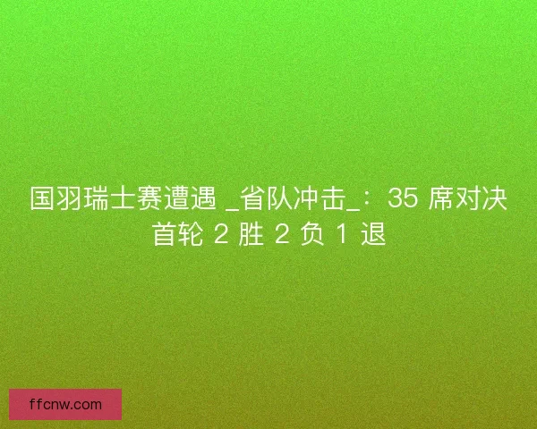 国羽瑞士赛遭遇 _省队冲击_：35 席对决首轮 2 胜 2 负 1 退