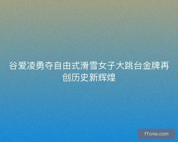 谷爱凌勇夺自由式滑雪女子大跳台金牌再创历史新辉煌