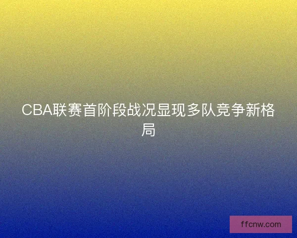 CBA联赛首阶段战况显现多队竞争新格局