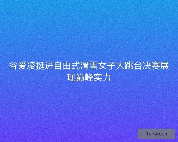 谷爱凌挺进自由式滑雪女子大跳台决赛展现巅峰实力