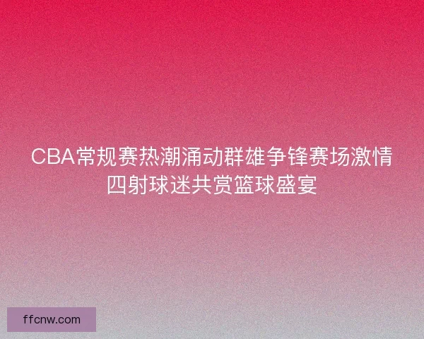 CBA常规赛热潮涌动群雄争锋赛场激情四射球迷共赏篮球盛宴