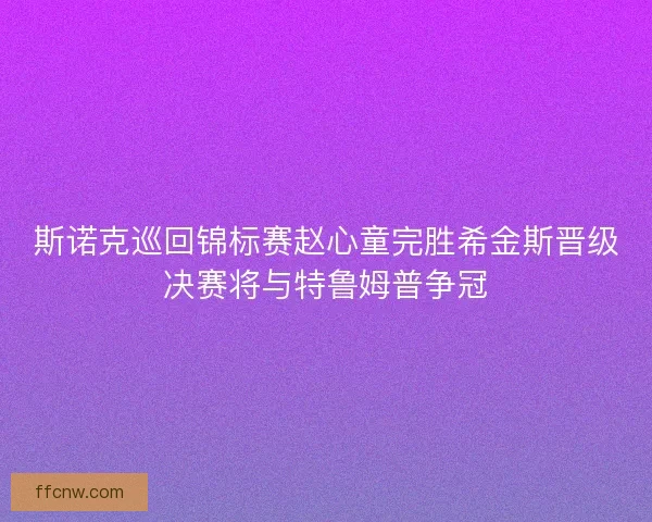 斯诺克巡回锦标赛赵心童完胜希金斯晋级决赛将与特鲁姆普争冠