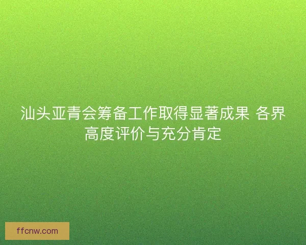 汕头亚青会筹备工作取得显著成果 各界高度评价与充分肯定