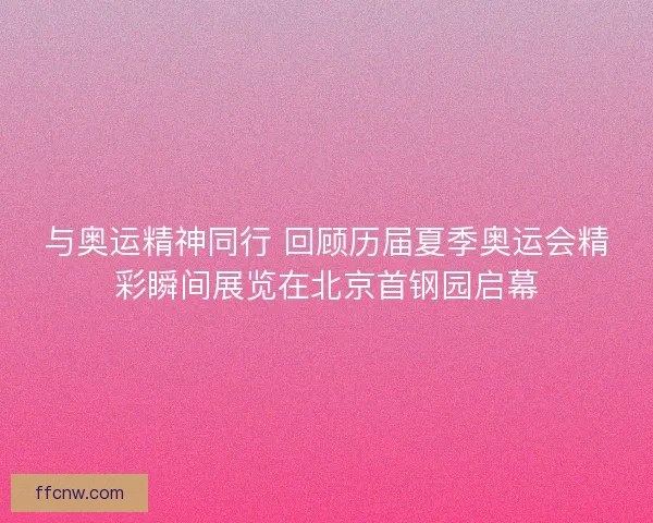 与奥运精神同行 回顾历届夏季奥运会精彩瞬间展览在北京首钢园启幕