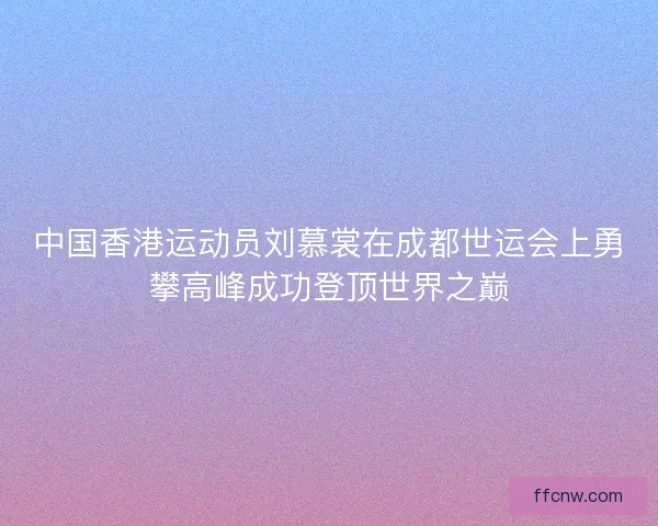 中国香港运动员刘慕裳在成都世运会上勇攀高峰成功登顶世界之巅 中国香港运动员刘慕裳在成都世运会上勇攀高峰成功登顶世界之巅