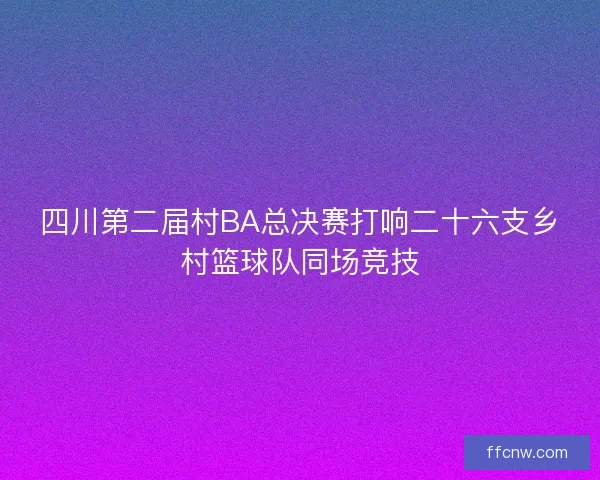 四川第二届村BA总决赛打响二十六支乡村篮球队同场竞技 四川第二届村BA总决赛打响二十六支乡村篮球队同场竞技