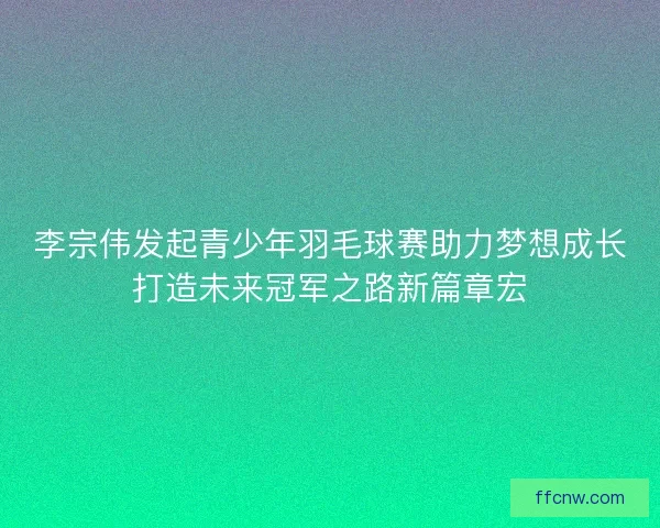 李宗伟发起青少年羽毛球赛助力梦想成长打造未来冠军之路新篇章宏