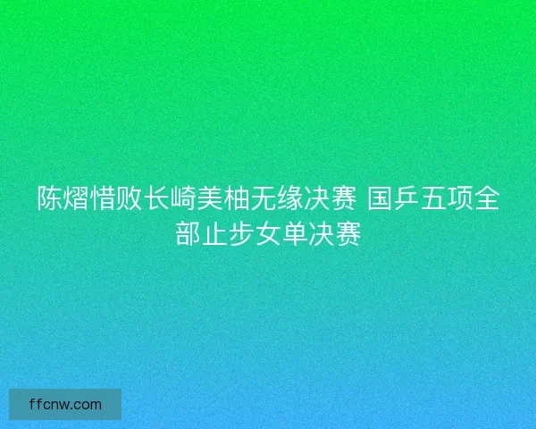 陈熠惜败长崎美柚无缘决赛 国乒五项全部止步女单决赛