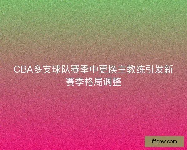CBA多支球队赛季中更换主教练引发新赛季格局调整 CBA多支球队赛季中更换主教练引发新赛季格局调整