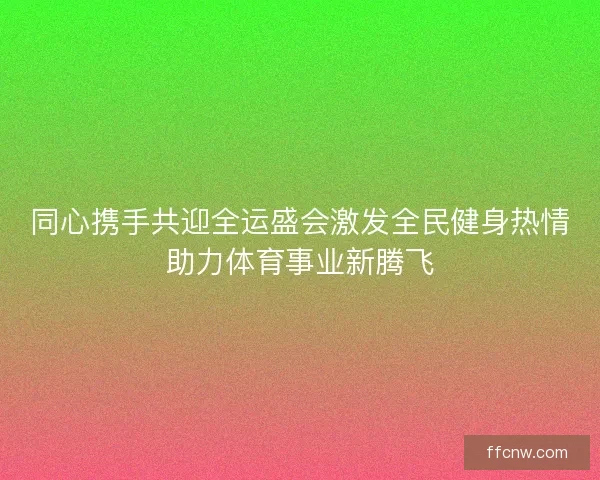 同心携手共迎全运盛会激发全民健身热情助力体育事业新腾飞