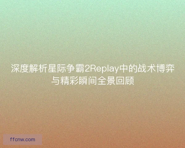 深度解析星际争霸2Replay中的战术博弈与精彩瞬间全景回顾