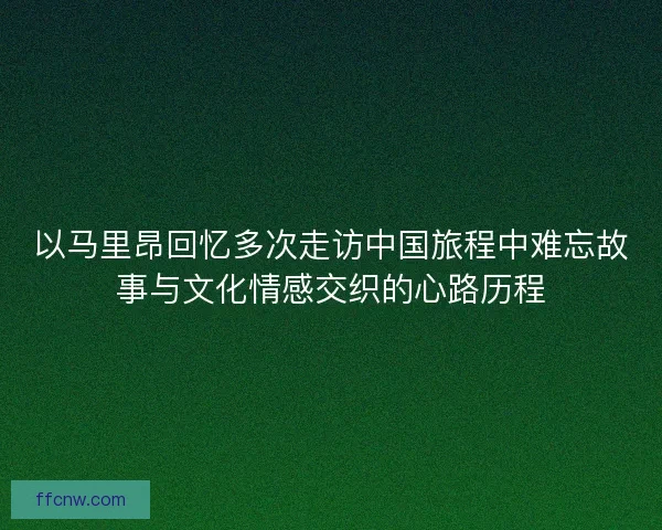 以马里昂回忆多次走访中国旅程中难忘故事与文化情感交织的心路历程 以马里昂回忆多次走访中国旅程中难忘故事与文化情感交织的心路历程