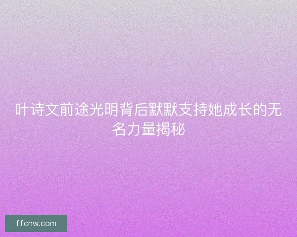 叶诗文前途光明背后默默支持她成长的无名力量揭秘