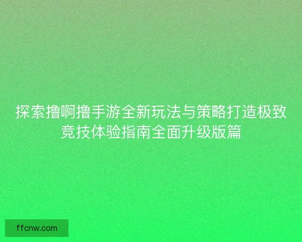 探索撸啊撸手游全新玩法与策略打造极致竞技体验指南全面升级版篇 探索撸啊撸手游全新玩法与策略打造极致竞技体验指南全面升级版篇