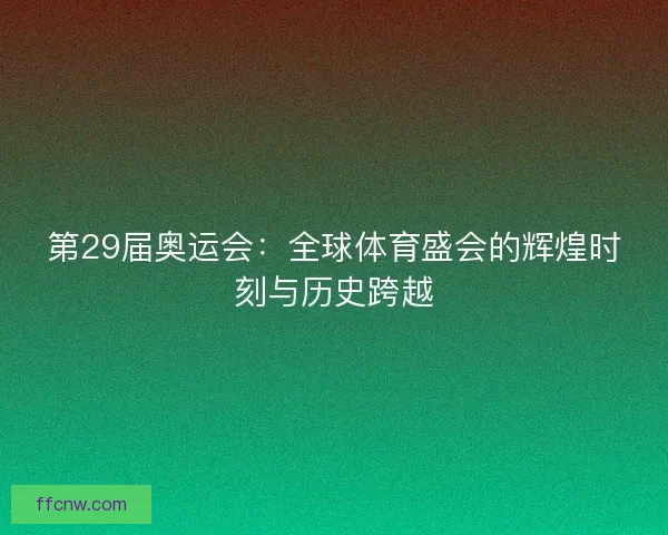 第29届奥运会:全球体育盛会的辉煌时刻与历史跨越 第29届奥运会:全球体育盛会的辉煌时刻与历史跨越