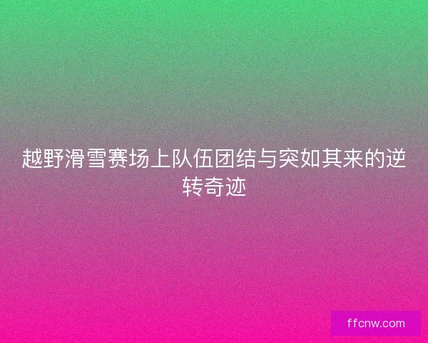 越野滑雪赛场上队伍团结与突如其来的逆转奇迹