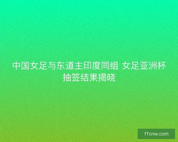 中国女足与东道主印度同组 女足亚洲杯抽签结果揭晓 中国女足与东道主印度同组 女足亚洲杯抽签结果揭晓