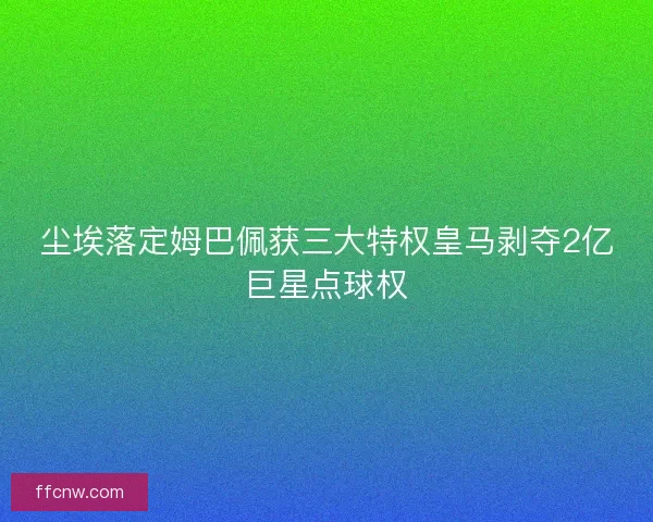尘埃落定姆巴佩获三大特权皇马剥夺2亿巨星点球权