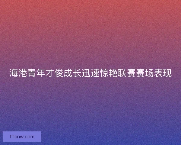 海港青年才俊成长迅速惊艳联赛赛场表现 海港青年才俊成长迅速惊艳联赛赛场表现