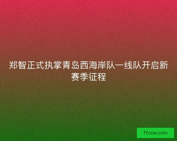 郑智正式执掌青岛西海岸队一线队开启新赛季征程 郑智正式执掌青岛西海岸队一线队开启新赛季征程