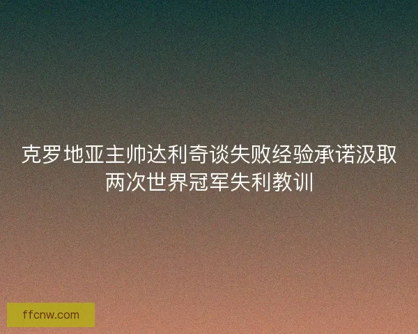 克罗地亚主帅达利奇谈失败经验承诺汲取两次世界冠军失利教训