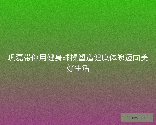 巩磊带你用健身球操塑造健康体魄迈向美好生活