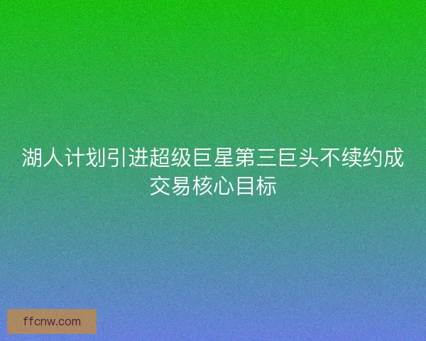 湖人计划引进超级巨星第三巨头不续约成交易核心目标