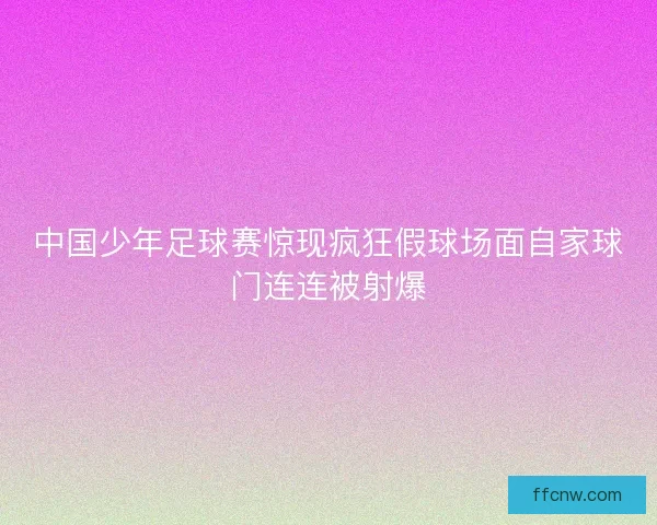 中国少年足球赛惊现疯狂假球场面自家球门连连被射爆