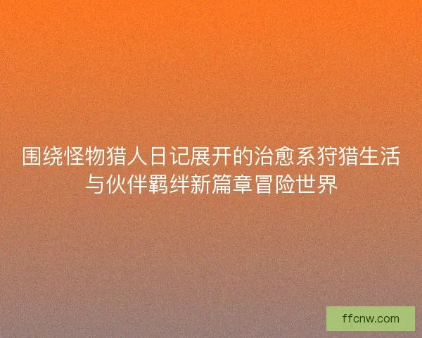 围绕怪物猎人日记展开的治愈系狩猎生活与伙伴羁绊新篇章冒险世界