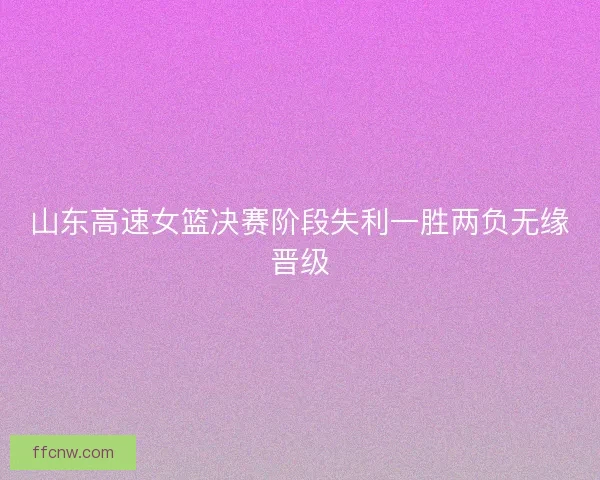 山东高速女篮决赛阶段失利一胜两负无缘晋级