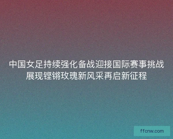 中国女足持续强化备战迎接国际赛事挑战展现铿锵玫瑰新风采再启新征程
