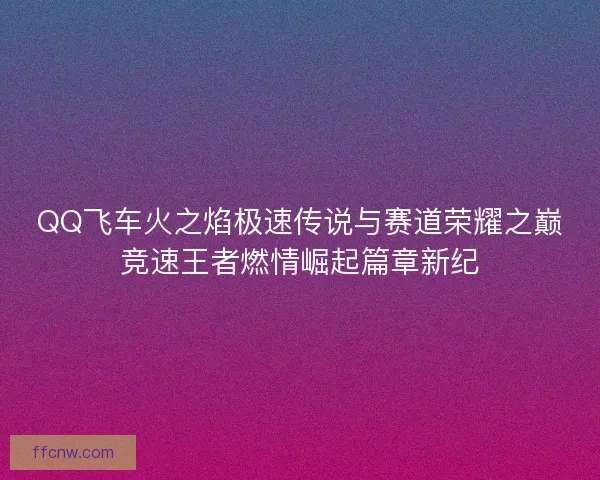 QQ飞车火之焰极速传说与赛道荣耀之巅竞速王者燃情崛起篇章新纪