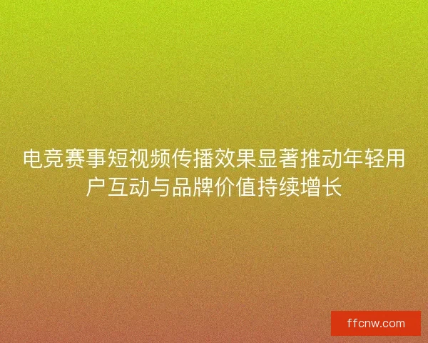 电竞赛事短视频传播效果显著推动年轻用户互动与品牌价值持续增长 电竞赛事短视频传播效果显著推动年轻用户互动与品牌价值持续增长