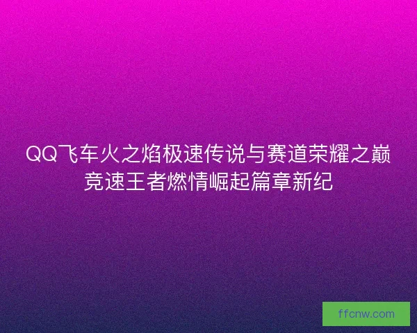 QQ飞车火之焰极速传说与赛道荣耀之巅竞速王者燃情崛起篇章新纪 QQ飞车火之焰极速传说与赛道荣耀之巅竞速王者燃情崛起篇章新纪