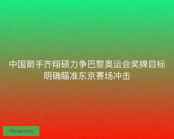 中国箭手齐翔硕力争巴黎奥运会奖牌目标明确瞄准东京赛场冲击 中国箭手齐翔硕力争巴黎奥运会奖牌目标明确瞄准东京赛场冲击
